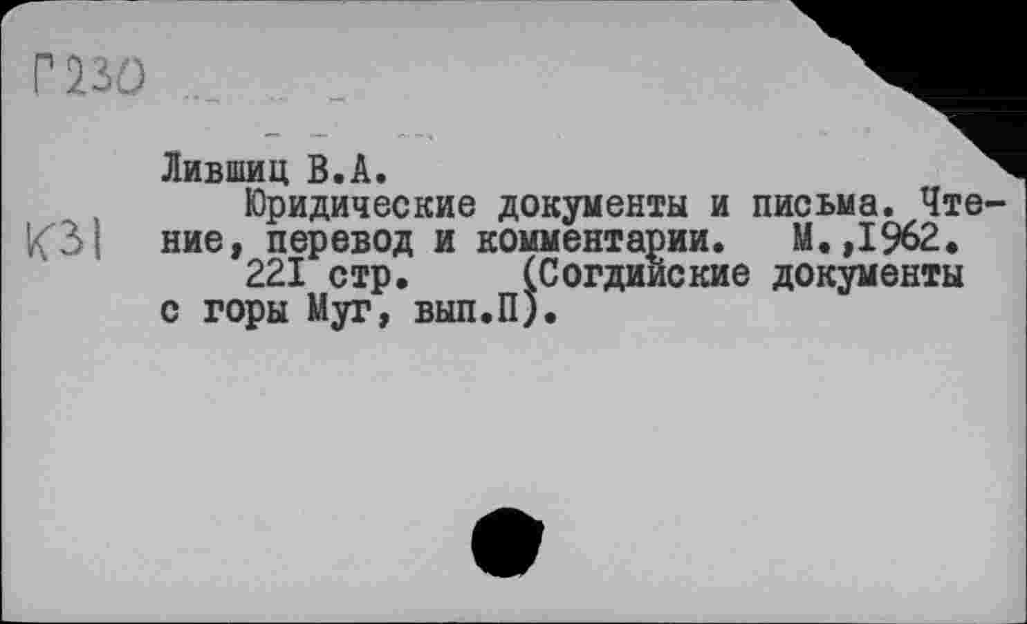 ﻿г ш
ЮІ
Лившиц B.Â.
Юридические документы и письма. Чте ние, перевод и комментарии. М.,1962.
221 стр. (Согдийские документы с горы Муг, вып.П).